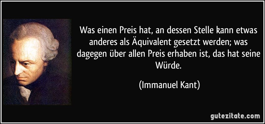 Was einen Preis hat, an dessen Stelle kann etwas anderes als Äquivalent gesetzt werden; was dagegen über allen Preis erhaben ist, das hat seine Würde. (Immanuel Kant)