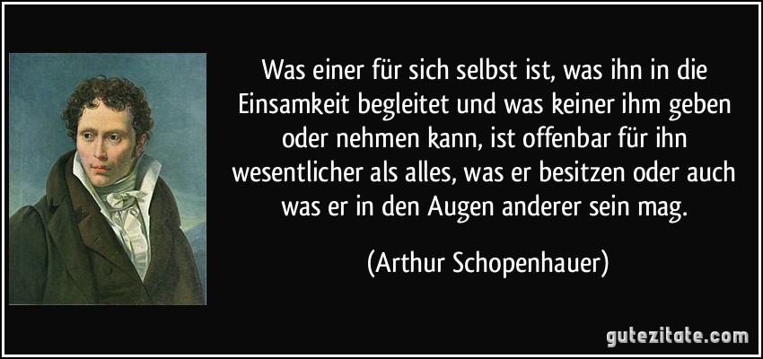 Was einer für sich selbst ist, was ihn in die Einsamkeit begleitet und was keiner ihm geben oder nehmen kann, ist offenbar für ihn wesentlicher als alles, was er besitzen oder auch was er in den Augen anderer sein mag. (Arthur Schopenhauer)