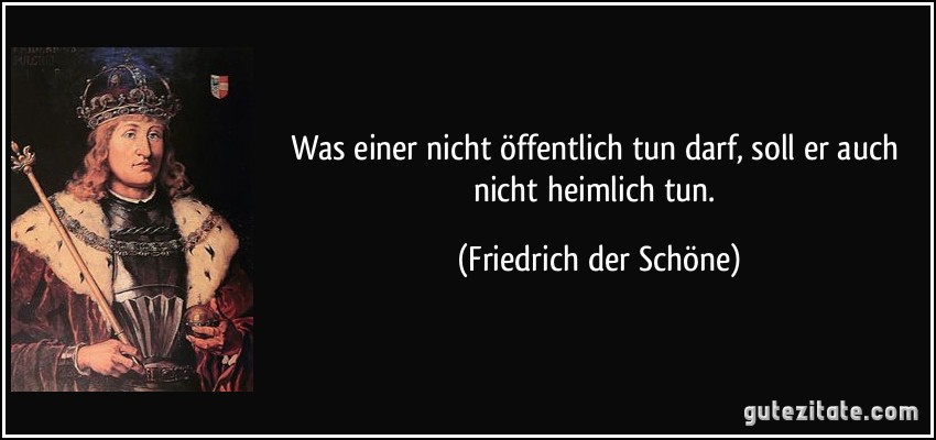 Was einer nicht öffentlich tun darf, soll er auch nicht heimlich tun. (Friedrich der Schöne)