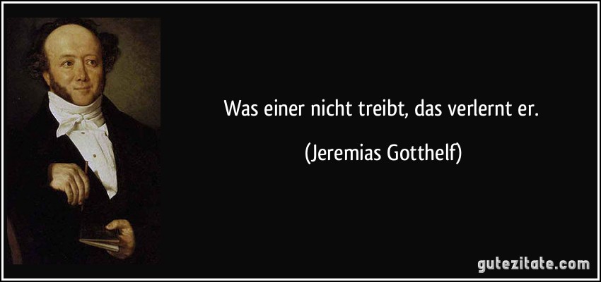 Was einer nicht treibt, das verlernt er. (Jeremias Gotthelf)