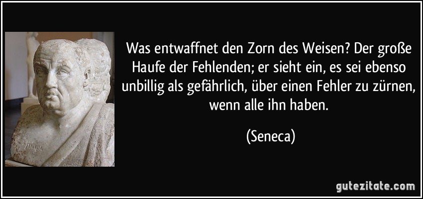 Was entwaffnet den Zorn des Weisen? Der große Haufe der Fehlenden; er sieht ein, es sei ebenso unbillig als gefährlich, über einen Fehler zu zürnen, wenn alle ihn haben. (Seneca)