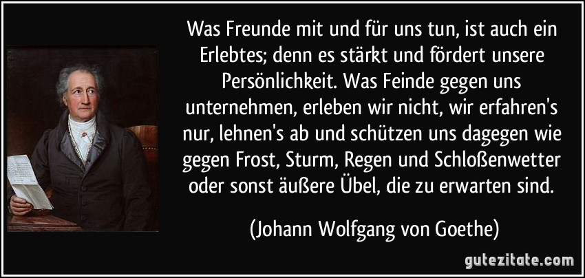 Was Freunde mit und für uns tun, ist auch ein Erlebtes; denn es stärkt und fördert unsere Persönlichkeit. Was Feinde gegen uns unternehmen, erleben wir nicht, wir erfahren's nur, lehnen's ab und schützen uns dagegen wie gegen Frost, Sturm, Regen und Schloßenwetter oder sonst äußere Übel, die zu erwarten sind. (Johann Wolfgang von Goethe)