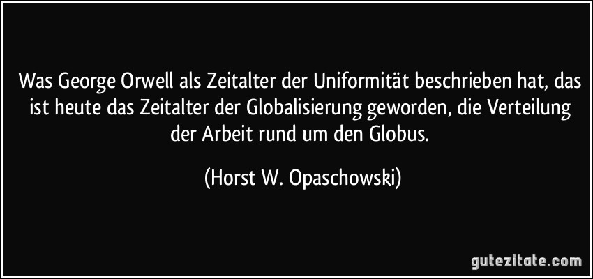 Was George Orwell als Zeitalter der Uniformität beschrieben hat, das ist heute das Zeitalter der Globalisierung geworden, die Verteilung der Arbeit rund um den Globus. (Horst W. Opaschowski)