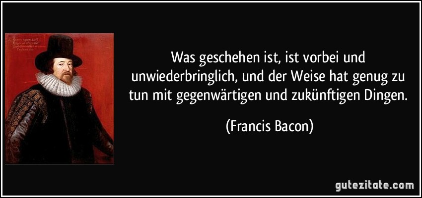 Was geschehen ist, ist vorbei und unwiederbringlich, und der Weise hat genug zu tun mit gegenwärtigen und zukünftigen Dingen. (Francis Bacon)