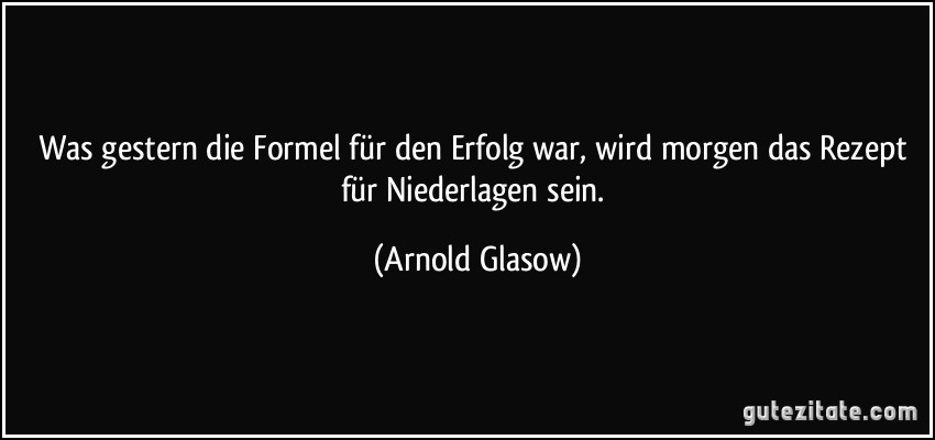 Was gestern die Formel für den Erfolg war, wird morgen das Rezept für Niederlagen sein. (Arnold Glasow)