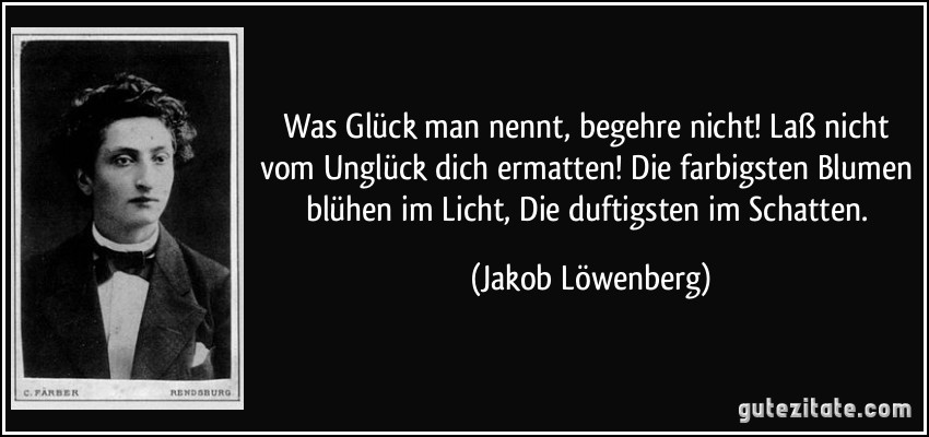 Was Glück man nennt, begehre nicht! Laß nicht vom Unglück dich ermatten! Die farbigsten Blumen blühen im Licht, Die duftigsten im Schatten. (Jakob Löwenberg)