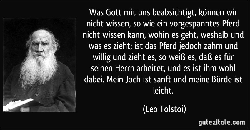 Was Gott mit uns beabsichtigt, können wir nicht wissen, so wie ein vorgespanntes Pferd nicht wissen kann, wohin es geht, weshalb und was es zieht; ist das Pferd jedoch zahm und willig und zieht es, so weiß es, daß es für seinen Herrn arbeitet, und es ist ihm wohl dabei. Mein Joch ist sanft und meine Bürde ist leicht. (Leo Tolstoi)