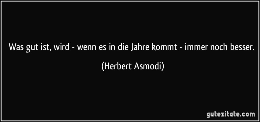 Was gut ist, wird - wenn es in die Jahre kommt - immer noch besser. (Herbert Asmodi)