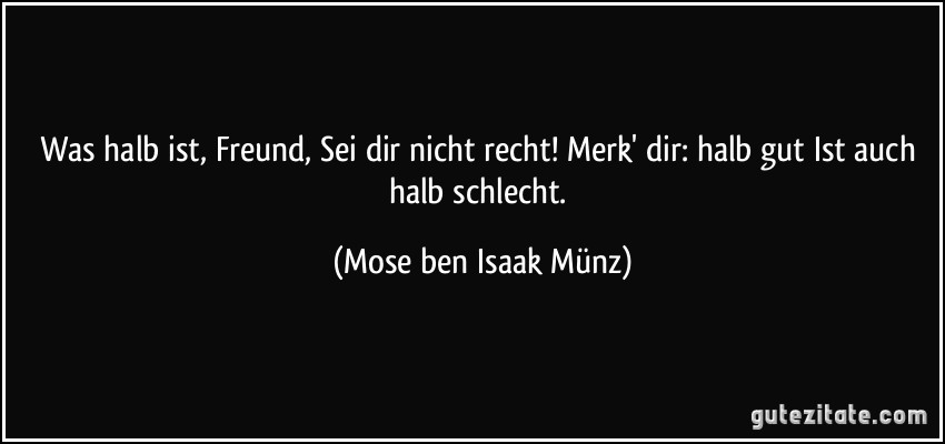 Was halb ist, Freund, Sei dir nicht recht! Merk' dir: halb gut Ist auch halb schlecht. (Mose ben Isaak Münz)