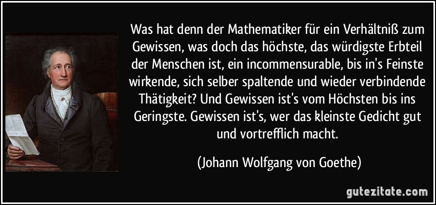 Was hat denn der Mathematiker für ein Verhältniß zum Gewissen, was doch das höchste, das würdigste Erbteil der Menschen ist, ein incommensurable, bis in's Feinste wirkende, sich selber spaltende und wieder verbindende Thätigkeit? Und Gewissen ist's vom Höchsten bis ins Geringste. Gewissen ist's, wer das kleinste Gedicht gut und vortrefflich macht. (Johann Wolfgang von Goethe)