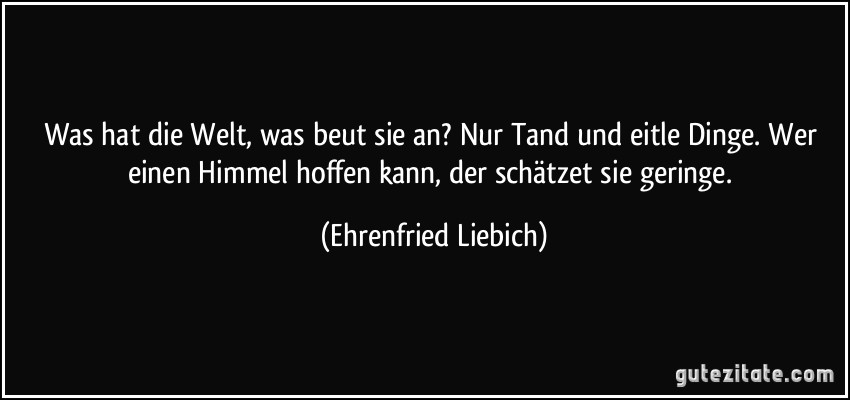 Was hat die Welt, was beut sie an? Nur Tand und eitle Dinge. Wer einen Himmel hoffen kann, der schätzet sie geringe. (Ehrenfried Liebich)