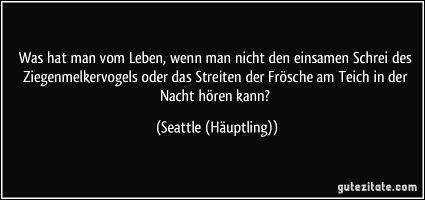 Was hat man vom Leben, wenn man nicht den einsamen Schrei des Ziegenmelkervogels oder das Streiten der Frösche am Teich in der Nacht hören kann? (Seattle (Häuptling))