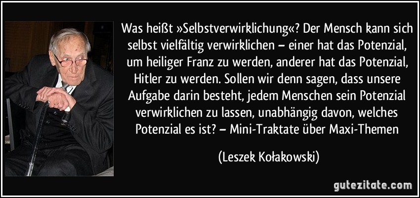 Was heißt »Selbstverwirklichung«? Der Mensch kann sich selbst vielfältig verwirklichen – einer hat das Potenzial, um heiliger Franz zu werden, anderer hat das Potenzial, Hitler zu werden. Sollen wir denn sagen, dass unsere Aufgabe darin besteht, jedem Menschen sein Potenzial verwirklichen zu lassen, unabhängig davon, welches Potenzial es ist? – Mini-Traktate über Maxi-Themen (Leszek Kołakowski)