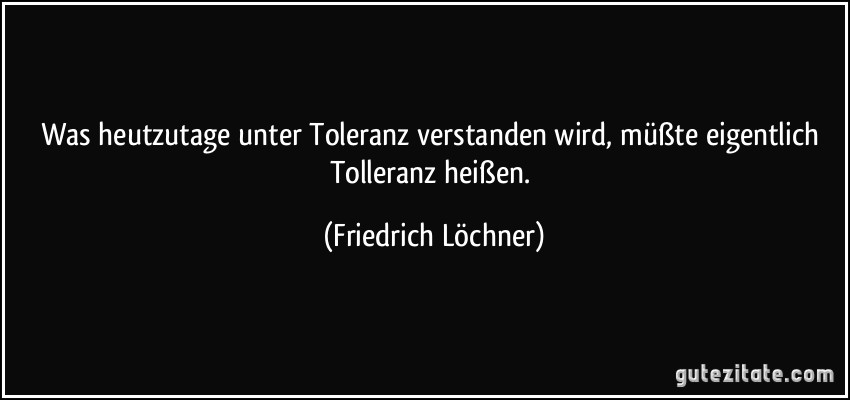 Was heutzutage unter Toleranz verstanden wird, müßte eigentlich Tolleranz heißen. (Friedrich Löchner)