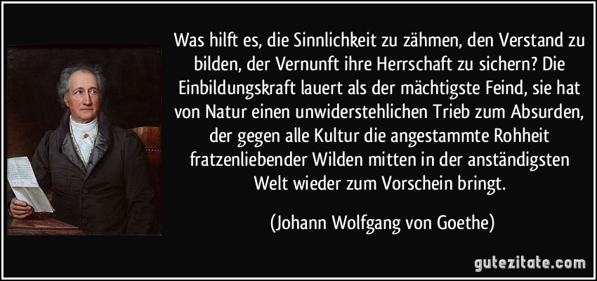 Was hilft es, die Sinnlichkeit zu zähmen, den Verstand zu bilden, der Vernunft ihre Herrschaft zu sichern? Die Einbildungskraft lauert als der mächtigste Feind, sie hat von Natur einen unwiderstehlichen Trieb zum Absurden, der gegen alle Kultur die angestammte Rohheit fratzenliebender Wilden mitten in der anständigsten Welt wieder zum Vorschein bringt. (Johann Wolfgang von Goethe)
