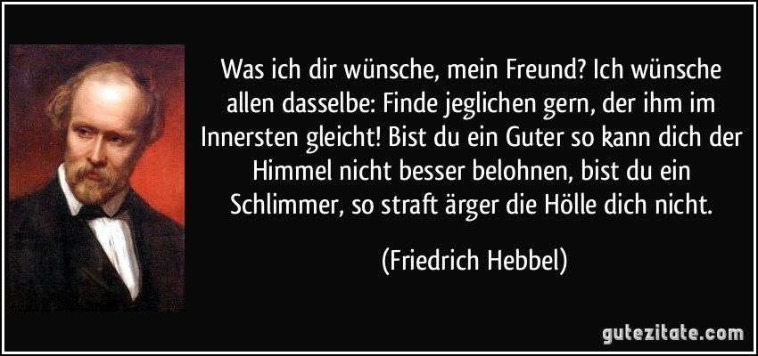 Was ich dir wünsche, mein Freund? Ich wünsche allen dasselbe: Finde jeglichen gern, der ihm im Innersten gleicht! Bist du ein Guter so kann dich der Himmel nicht besser belohnen, bist du ein Schlimmer, so straft ärger die Hölle dich nicht. (Friedrich Hebbel)
