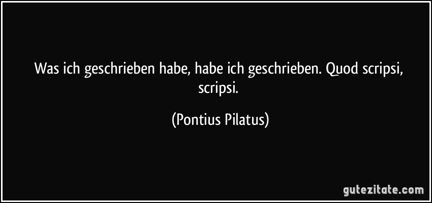 Was ich geschrieben habe, habe ich geschrieben. Quod scripsi, scripsi. (Pontius Pilatus)