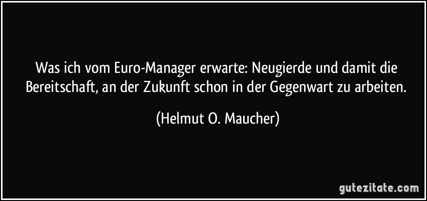 Was ich vom Euro-Manager erwarte: Neugierde und damit die Bereitschaft, an der Zukunft schon in der Gegenwart zu arbeiten. (Helmut O. Maucher)
