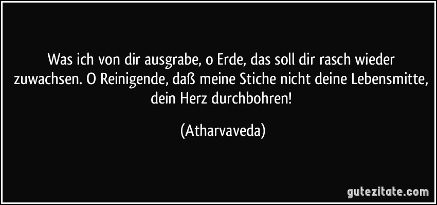 Was ich von dir ausgrabe, o Erde, das soll dir rasch wieder zuwachsen. O Reinigende, daß meine Stiche nicht deine Lebensmitte, dein Herz durchbohren! (Atharvaveda)