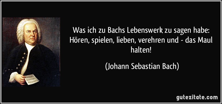 Was ich zu Bachs Lebenswerk zu sagen habe: Hören, spielen, lieben, verehren und - das Maul halten! (Johann Sebastian Bach)