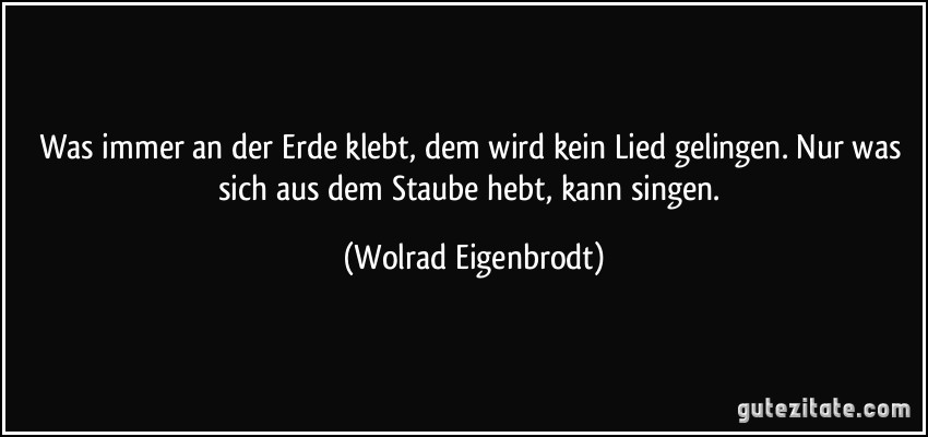 Was immer an der Erde klebt, dem wird kein Lied gelingen. Nur was sich aus dem Staube hebt, kann singen. (Wolrad Eigenbrodt)