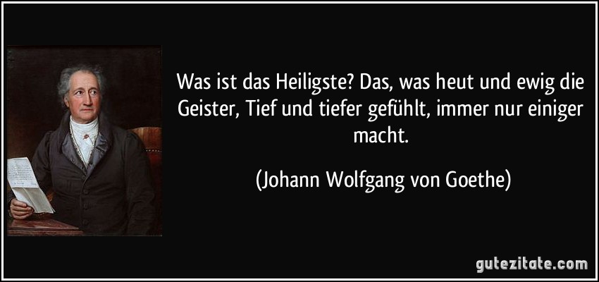 Was ist das Heiligste? Das, was heut und ewig die Geister, Tief und tiefer gefühlt, immer nur einiger macht. (Johann Wolfgang von Goethe)