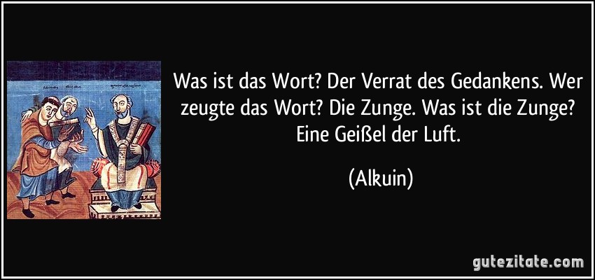 Was ist das Wort? Der Verrat des Gedankens. Wer zeugte das Wort? Die Zunge. Was ist die Zunge? Eine Geißel der Luft. (Alkuin)