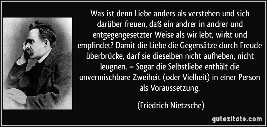 Was ist denn Liebe anders als verstehen und sich darüber freuen, daß ein andrer in andrer und entgegengesetzter Weise als wir lebt, wirkt und empfindet? Damit die Liebe die Gegensätze durch Freude überbrücke, darf sie dieselben nicht aufheben, nicht leugnen. – Sogar die Selbstliebe enthält die unvermischbare Zweiheit (oder Vielheit) in einer Person als Voraussetzung. (Friedrich Nietzsche)