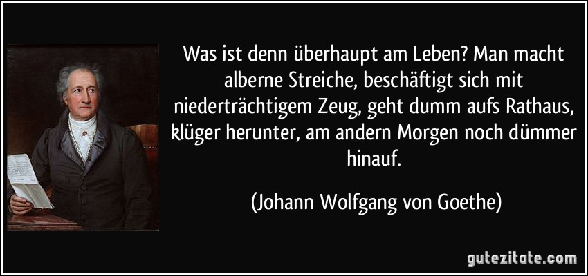 Was ist denn überhaupt am Leben? Man macht alberne Streiche, beschäftigt sich mit niederträchtigem Zeug, geht dumm aufs Rathaus, klüger herunter, am andern Morgen noch dümmer hinauf. (Johann Wolfgang von Goethe)