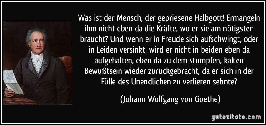 Was ist der Mensch, der gepriesene Halbgott! Ermangeln ihm nicht eben da die Kräfte, wo er sie am nötigsten braucht? Und wenn er in Freude sich aufschwingt, oder in Leiden versinkt, wird er nicht in beiden eben da aufgehalten, eben da zu dem stumpfen, kalten Bewußtsein wieder zurückgebracht, da er sich in der Fülle des Unendlichen zu verlieren sehnte? (Johann Wolfgang von Goethe)