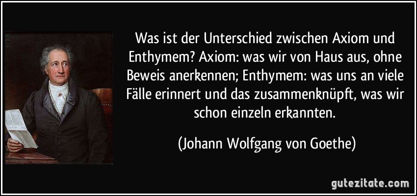 Was ist der Unterschied zwischen Axiom und Enthymem? Axiom: was wir von Haus aus, ohne Beweis anerkennen; Enthymem: was uns an viele Fälle erinnert und das zusammenknüpft, was wir schon einzeln erkannten. (Johann Wolfgang von Goethe)