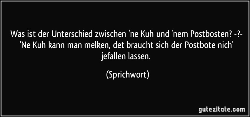 Was ist der Unterschied zwischen 'ne Kuh und 'nem Postbosten? -?- 'Ne Kuh kann man melken, det braucht sich der Postbote nich' jefallen lassen. (Sprichwort)