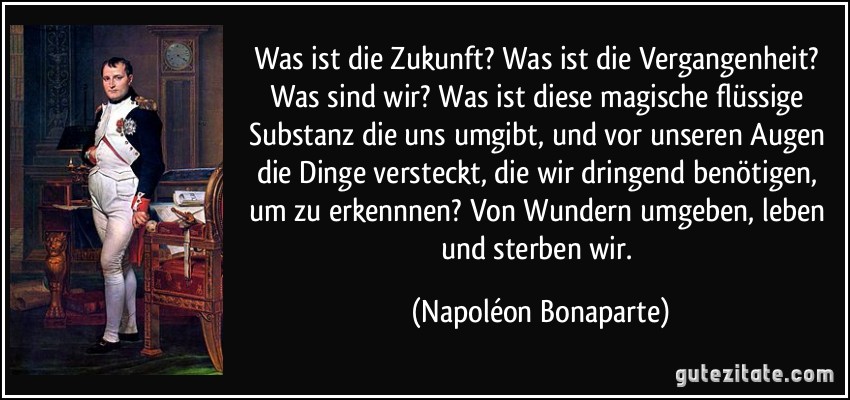 Was ist die Zukunft? Was ist die Vergangenheit? Was sind wir? Was ist diese magische flüssige Substanz die uns umgibt, und vor unseren Augen die Dinge versteckt, die wir dringend benötigen, um zu erkennnen? Von Wundern umgeben, leben und sterben wir. (Napoléon Bonaparte)