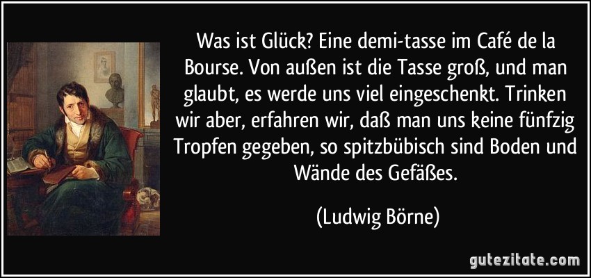 Was ist Glück? Eine demi-tasse im Café de la Bourse. Von außen ist die Tasse groß, und man glaubt, es werde uns viel eingeschenkt. Trinken wir aber, erfahren wir, daß man uns keine fünfzig Tropfen gegeben, so spitzbübisch sind Boden und Wände des Gefäßes. (Ludwig Börne)