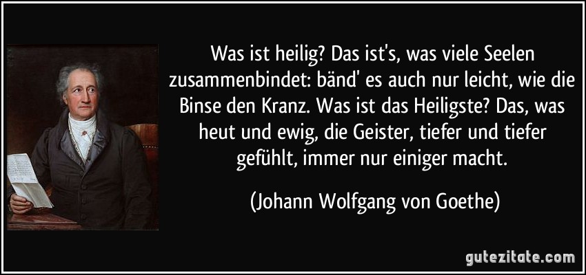 Was ist heilig? Das ist's, was viele Seelen zusammenbindet: bänd' es auch nur leicht, wie die Binse den Kranz. Was ist das Heiligste? Das, was heut und ewig, die Geister, tiefer und tiefer gefühlt, immer nur einiger macht. (Johann Wolfgang von Goethe)