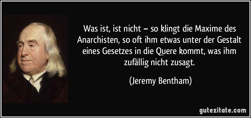 Was ist, ist nicht – so klingt die Maxime des Anarchisten, so oft ihm etwas unter der Gestalt eines Gesetzes in die Quere kommt, was ihm zufällig nicht zusagt. (Jeremy Bentham)