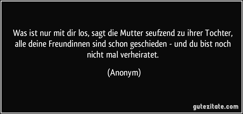 Was ist nur mit dir los, sagt die Mutter seufzend zu ihrer Tochter, alle deine Freundinnen sind schon geschieden - und du bist noch nicht mal verheiratet. (Anonym)