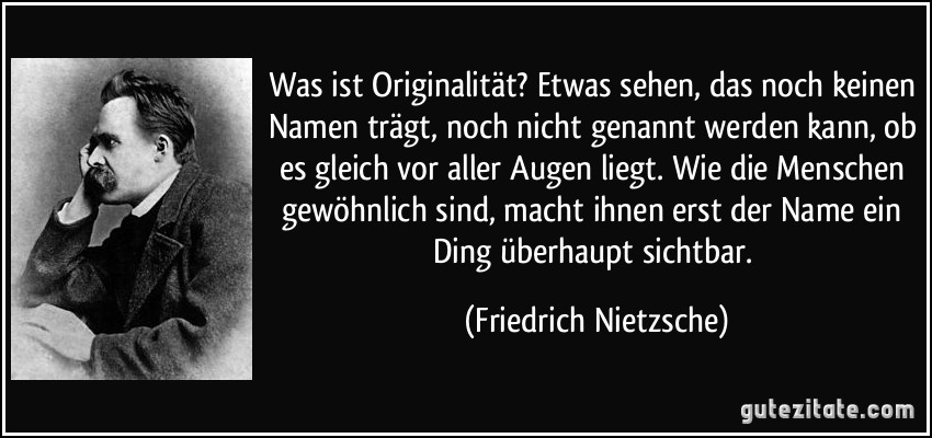 Was ist Originalität? Etwas sehen, das noch keinen Namen trägt, noch nicht genannt werden kann, ob es gleich vor aller Augen liegt. Wie die Menschen gewöhnlich sind, macht ihnen erst der Name ein Ding überhaupt sichtbar. (Friedrich Nietzsche)