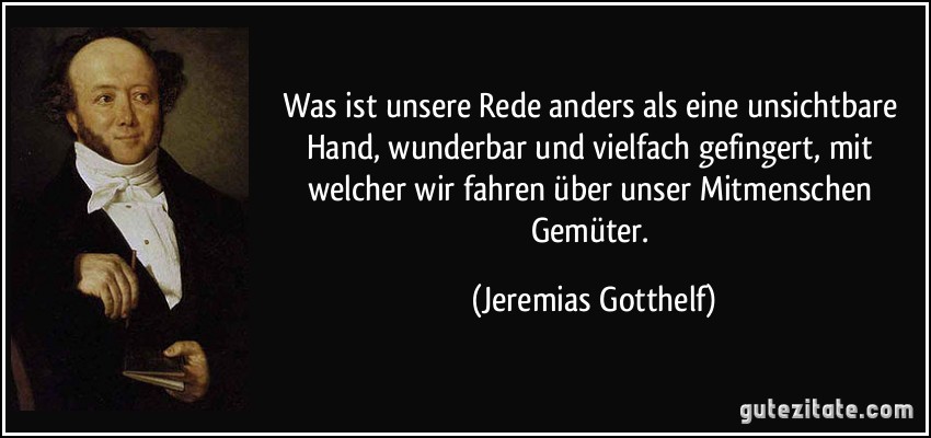 Was ist unsere Rede anders als eine unsichtbare Hand, wunderbar und vielfach gefingert, mit welcher wir fahren über unser Mitmenschen Gemüter. (Jeremias Gotthelf)