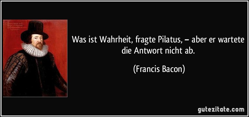 Was ist Wahrheit, fragte Pilatus, – aber er wartete die Antwort nicht ab. (Francis Bacon)