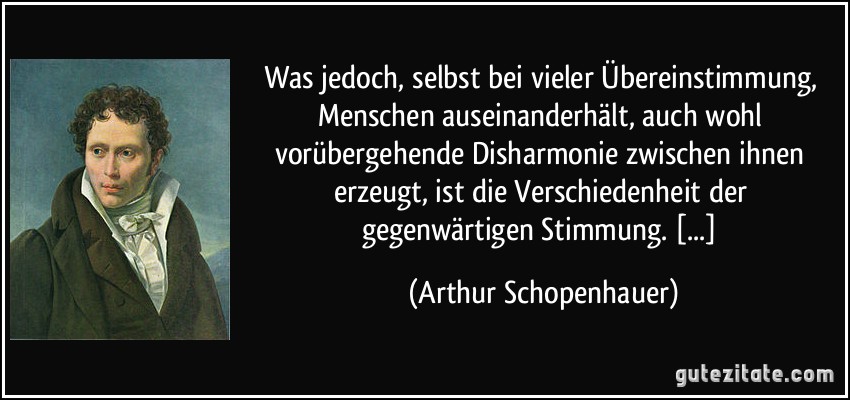 Was jedoch, selbst bei vieler Übereinstimmung, Menschen auseinanderhält, auch wohl vorübergehende Disharmonie zwischen ihnen erzeugt, ist die Verschiedenheit der gegenwärtigen Stimmung. [...] (Arthur Schopenhauer)