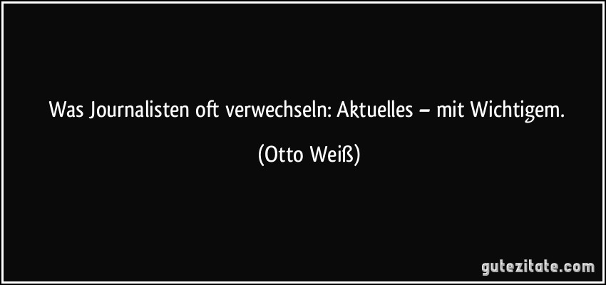 Was Journalisten oft verwechseln: Aktuelles – mit Wichtigem. (Otto Weiß)