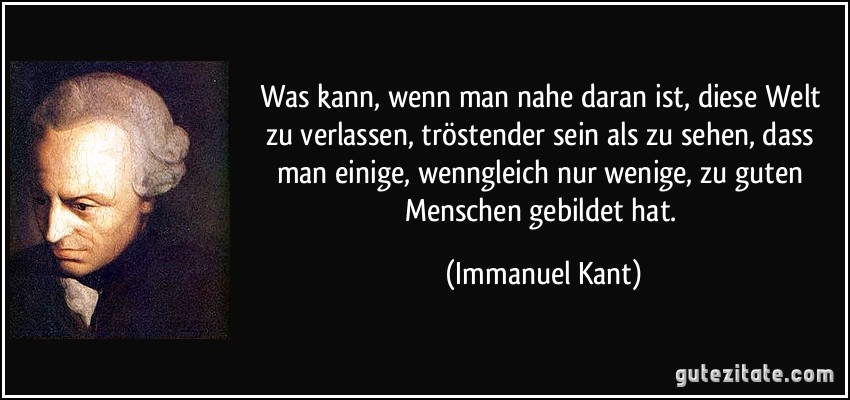 Was kann, wenn man nahe daran ist, diese Welt zu verlassen, tröstender sein als zu sehen, dass man einige, wenngleich nur wenige, zu guten Menschen gebildet hat. (Immanuel Kant)