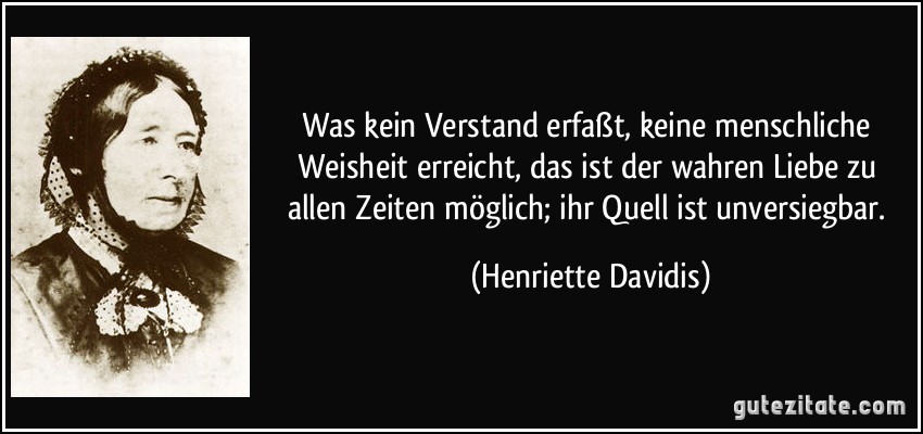 Was kein Verstand erfaßt, keine menschliche Weisheit erreicht, das ist der wahren Liebe zu allen Zeiten möglich; ihr Quell ist unversiegbar. (Henriette Davidis)