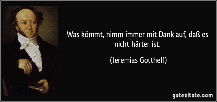 Was kömmt, nimm immer mit Dank auf, daß es nicht härter ist. (Jeremias Gotthelf)