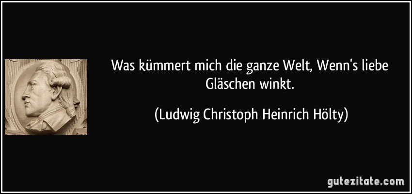 Was kümmert mich die ganze Welt, Wenn's liebe Gläschen winkt. (Ludwig Christoph Heinrich Hölty)