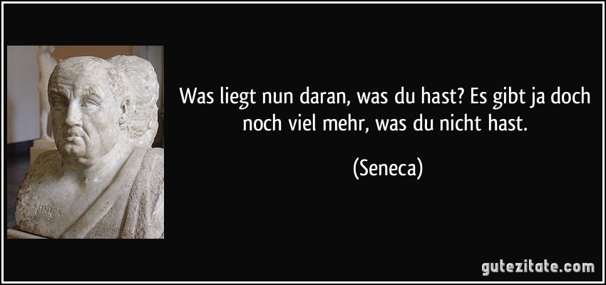 Was liegt nun daran, was du hast? Es gibt ja doch noch viel mehr, was du nicht hast. (Seneca) Was liegt nun daran, was du hast? Es gibt ja doch noch viel mehr, was du nicht hast. (Seneca)
