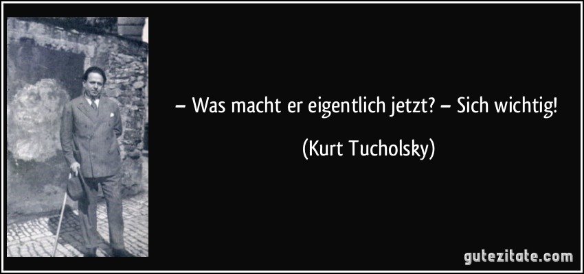 – Was macht er eigentlich jetzt? – Sich wichtig! (Kurt Tucholsky)