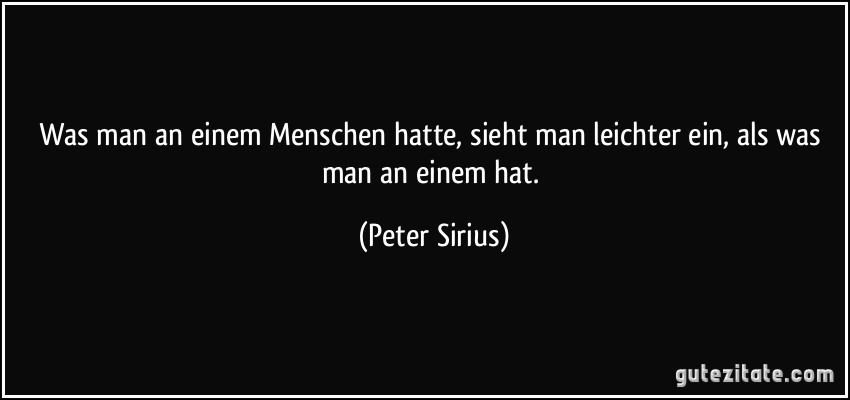 Was man an einem Menschen hatte, sieht man leichter ein, als was man an einem hat. (Peter Sirius)