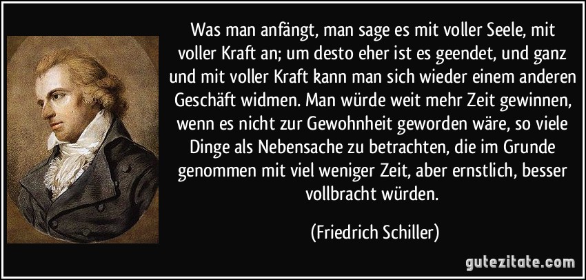 Was man anfängt, man sage es mit voller Seele, mit voller Kraft an; um desto eher ist es geendet, und ganz und mit voller Kraft kann man sich wieder einem anderen Geschäft widmen. Man würde weit mehr Zeit gewinnen, wenn es nicht zur Gewohnheit geworden wäre, so viele Dinge als Nebensache zu betrachten, die im Grunde genommen mit viel weniger Zeit, aber ernstlich, besser vollbracht würden. (Friedrich Schiller)